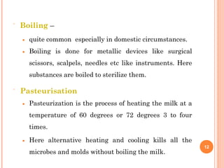  Boiling –
 quite common especially in domestic circumstances.
 Boiling is done for metallic devices like surgical
scissors, scalpels, needles etc like instruments. Here
substances are boiled to sterilize them.
 Pasteurisation
 Pasteurization is the process of heating the milk at a
temperature of 60 degrees or 72 degrees 3 to four
times.
 Here alternative heating and cooling kills all the
microbes and molds without boiling the milk.
12
 