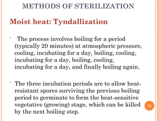 METHODS OF STERILIZATION
Moist heat: Tyndallization
 The process involves boiling for a period
(typically 20 minutes) at atmospheric pressure,
cooling, incubating for a day, boiling, cooling,
incubating for a day, boiling, cooling,
incubating for a day, and finally boiling again.
 The three incubation periods are to allow heat-
resistant spores surviving the previous boiling
period to germinate to form the heat-sensitive
vegetative (growing) stage, which can be killed
by the next boiling step.
13
 