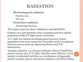 RADIATION
 Electromagnetic radiation
 Gamma rays
 UV rays
 Particulate radiation
 Accelerated electrons
 The major target for these radiation is microbialDNA.
 Gamma rays and electrons cause ionization and free radical
production while UV light causes excitation.
 U.V. light has limited sterilizing power because of poor
penetration into most materials. Generally used in irradiation
of air in certain areas eg. Operating Rooms and T.B.
laboratories.
 Ionizing radiation- e.g. Gamma radiation: Source Cobalt60has
greater energy than U.V. light, therefore more effective. Used
mainly in industrial facilities e.g. sterilization of disposable
plastic syringes, gloves, specimens containers and Petri Dishes.
17
 