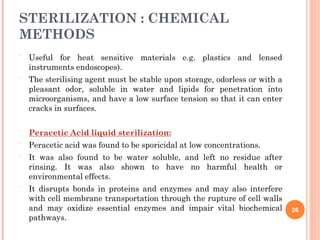 STERILIZATION : CHEMICAL
METHODS
 Useful for heat sensitive materials e.g. plastics and lensed
instruments endoscopes).
The sterilising agent must be stable upon storage, odorless or with a
pleasant odor, soluble in water and lipids for penetration into
microorganisms, and have a low surface tension so that it can enter
cracks in surfaces.




Peracetic Acid liquid sterilization:
Peracetic acid was found to be sporicidal at low concentrations.
It was also found to be water soluble, and left no residue after
rinsing. It was also shown to have no harmful health or
environmental effects.
It disrupts bonds in proteins and enzymes and may also interfere
with cell membrane transportation through the rupture of cell walls
and may oxidize essential enzymes and impair vital biochemical
pathways.

26
 