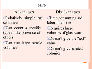 MPN
Advantages
Relatively simple and
sensitive
Can count a specific
type in the presence of
others
Can use large sample
volumes
Disadvantages
Time consuming and
labor intensive
Requires large
volumes of glassware
Doesn’t give the “real”
value
Doesn’t give isolated
colonies
38
 