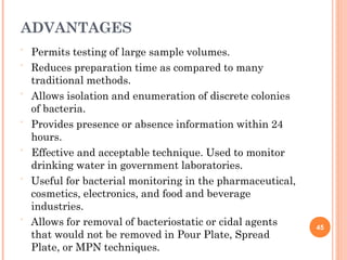 ADVANTAGES
 Permits testing of large sample volumes.
 Reduces preparation time as compared to many
traditional methods.
 Allows isolation and enumeration of discrete colonies
of bacteria.
 Provides presence or absence information within 24
hours.
 Effective and acceptable technique. Used to monitor
drinking water in government laboratories.
 Useful for bacterial monitoring in the pharmaceutical,
cosmetics, electronics, and food and beverage
industries.
 Allows for removal of bacteriostatic or cidal agents
that would not be removed in Pour Plate, Spread
Plate, or MPN techniques.
45
 