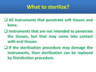 What to sterilize?
 All instruments that penetrate soft tissues and
bone.
 Instruments that are not intended to penetrate
the tissues, but that may come into contact
with oral tissues.
 If the sterilization procedure may damage the
instruments, then sterilization can be replaced
by Disinfection procedure.
 