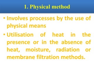 1. Physical method
• Involves processes by the use of
physical means
• Utilisation of heat in the
presence or in the absence of
heat, moisture, radiation or
membrane filtration methods.
 