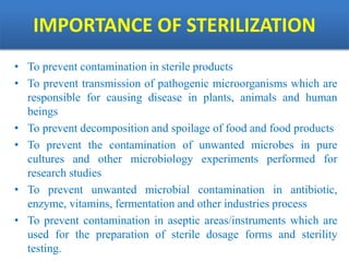 IMPORTANCE OF STERILIZATION
• To prevent contamination in sterile products
• To prevent transmission of pathogenic microorganisms which are
responsible for causing disease in plants, animals and human
beings
• To prevent decomposition and spoilage of food and food products
• To prevent the contamination of unwanted microbes in pure
cultures and other microbiology experiments performed for
research studies
• To prevent unwanted microbial contamination in antibiotic,
enzyme, vitamins, fermentation and other industries process
• To prevent contamination in aseptic areas/instruments which are
used for the preparation of sterile dosage forms and sterility
testing.
 