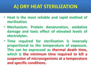 A) DRY HEAT STERILIZATION
• Heat is the most reliable and rapid method of
sterilization
• Mechanism: Protein denaturation, oxidative
damage and toxic effect of elevated levels of
electrolytes.
• Time required for sterilization is inversely
proportional to the temperature of exposure.
This can be expressed as thermal death time,
which is the minimum time required to kill a
suspension of microorganisms at a temperature
and specific conditions.
 