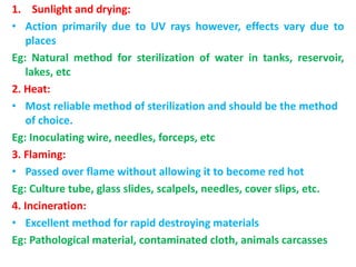 1. Sunlight and drying:
• Action primarily due to UV rays however, effects vary due to
places
Eg: Natural method for sterilization of water in tanks, reservoir,
lakes, etc
2. Heat:
• Most reliable method of sterilization and should be the method
of choice.
Eg: Inoculating wire, needles, forceps, etc
3. Flaming:
• Passed over flame without allowing it to become red hot
Eg: Culture tube, glass slides, scalpels, needles, cover slips, etc.
4. Incineration:
• Excellent method for rapid destroying materials
Eg: Pathological material, contaminated cloth, animals carcasses
 