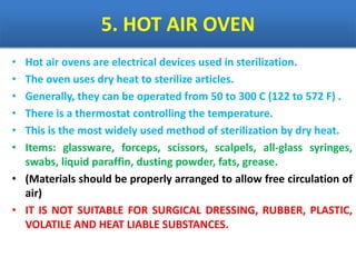 5. HOT AIR OVEN
• Hot air ovens are electrical devices used in sterilization.
• The oven uses dry heat to sterilize articles.
• Generally, they can be operated from 50 to 300 C (122 to 572 F) .
• There is a thermostat controlling the temperature.
• This is the most widely used method of sterilization by dry heat.
• Items: glassware, forceps, scissors, scalpels, all-glass syringes,
swabs, liquid paraffin, dusting powder, fats, grease.
• (Materials should be properly arranged to allow free circulation of
air)
• IT IS NOT SUITABLE FOR SURGICAL DRESSING, RUBBER, PLASTIC,
VOLATILE AND HEAT LIABLE SUBSTANCES.
 