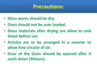 Precautions:
• Glass wares should be dry.
• Oven should not be over loaded.
• Glass materials after drying are allow to cold
down before use
• Articles are to be arranged in a manner to
allow free circular of air.
• Door of the Oven should be opened after it
cools down (2Hours).
 