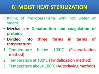 B) MOIST HEAT STERILIZATION
• Killing of microorganisms with hot water or
steam
• Mechanism: Denaturation and coagulation of
proteins
• Divided into three forms in terms of
temperature:
1. Temperature below 100°C (Pasteurization
method)
2. Temperature at 100°C (Tyndallization method)
3. Temperature above 100°C (Autoclaving method)
 