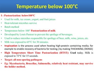 Temperature below 100°C
I : Pasteurization: below100°C
• Used for milk, ice cream, yogurt, and fruit juices
• Heat-tolerant microbes survive
• Batch method
• Temperature below 100° Pasteurization of milk
• Developed by Louis Pasteur to prevent the spoilage of beverages.
• Used to reduce microbes responsible for spoilage of beer, milk, wine, juices, etc.
• Milk was exposed to 65°C for 30 minutes.
• Inspissation is the process used when heating high-protein containing media; for
example to enable recovery of bacteria for testing.( by making THICKINING /DENSE)
• High Temperature Short Time Pasteurization (HTST): Used today. Milk is
exposed to 72°C for 15 seconds.
• Target: all non-sporing pathogens
• Eg: Mycobacteria, Brucellae, Salmonella, relatively heat resistant, may survive
the holder method.
 