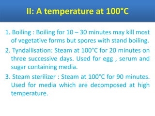 II: A temperature at 100°C
1. Boiling : Boiling for 10 – 30 minutes may kill most
of vegetative forms but spores with stand boiling.
2. Tyndallisation: Steam at 100°C for 20 minutes on
three successive days. Used for egg , serum and
sugar containing media.
3. Steam sterilizer : Steam at 100°C for 90 minutes.
Used for media which are decomposed at high
temperature.
 