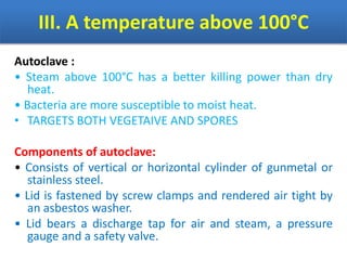 III. A temperature above 100°C
Autoclave :
• Steam above 100°C has a better killing power than dry
heat.
• Bacteria are more susceptible to moist heat.
• TARGETS BOTH VEGETAIVE AND SPORES
Components of autoclave:
• Consists of vertical or horizontal cylinder of gunmetal or
stainless steel.
• Lid is fastened by screw clamps and rendered air tight by
an asbestos washer.
• Lid bears a discharge tap for air and steam, a pressure
gauge and a safety valve.
 