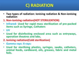 C) RADIATION
• Two types of radiation: Ionising radiation & Non-ionising
radiation
1. Non-ionising radiation(HOT STERILIZATION)
• Infrared- Used for rapid mass sterilization of pre-packed
items such as Syringe, Cathaters
• UV
• Used for disinfecting enclosed area such as entryways,
operation theatres and labs.
2. Ionising radiation(Cold sterilization)
• Gamma rays: X-rays:
• Used for sterilising plastics, syringes, swabs, catheters,
animal feeds, cardboard, oils, greases, fabric and metal
foils.
 