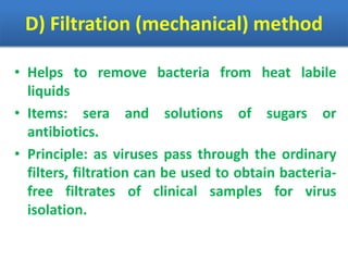 D) Filtration (mechanical) method
• Helps to remove bacteria from heat labile
liquids
• Items: sera and solutions of sugars or
antibiotics.
• Principle: as viruses pass through the ordinary
filters, filtration can be used to obtain bacteria-
free filtrates of clinical samples for virus
isolation.
 