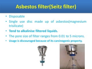 Asbestos filter(Seitz filter)
• Disposable
• Single use disc made up of asbestos(magnesium
trisilicate)
• Tend to alkalinise filtered liquids.
• The pore size of filter ranges from 0.01 to 5 microns.
• Usage is discouraged because of its carcinogenic property.
 