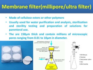 Membrane filter(millipore/ultra filter)
• Made of cellulose esters or other polymers
• Usually used for water purification and analysis, sterilization
and sterility testing and preparation of solutions for
parenteral use.
• The are 150µm thick and contain millions of microscopic
pores ranging from 0.01 to 10µm in diameter.
 