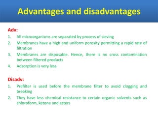 Advantages and disadvantages
Adv:
1. All microorganisms are separated by process of sieving
2. Membranes have a high and uniform porosity permitting a rapid rate of
filtration
3. Membranes are disposable. Hence, there is no cross contamination
between filtered products
4. Adsorption is very less
Disadv:
1. Prefilter is used before the membrane filter to avoid clogging and
breaking
2. They have less chemical resistance to certain organic solvents such as
chloroform, ketone and esters
 