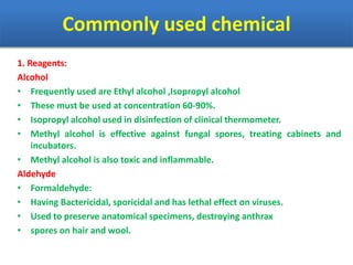 Commonly used chemical
1. Reagents:
Alcohol
• Frequently used are Ethyl alcohol ,Isopropyl alcohol
• These must be used at concentration 60-90%.
• Isopropyl alcohol used in disinfection of clinical thermometer.
• Methyl alcohol is effective against fungal spores, treating cabinets and
incubators.
• Methyl alcohol is also toxic and inflammable.
Aldehyde
• Formaldehyde:
• Having Bactericidal, sporicidal and has lethal effect on viruses.
• Used to preserve anatomical specimens, destroying anthrax
• spores on hair and wool.
 