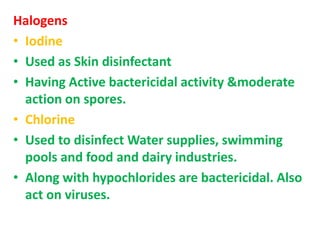 Halogens
• Iodine
• Used as Skin disinfectant
• Having Active bactericidal activity &moderate
action on spores.
• Chlorine
• Used to disinfect Water supplies, swimming
pools and food and dairy industries.
• Along with hypochlorides are bactericidal. Also
act on viruses.
 