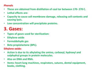 Phenols
• These are obtained from distillation of coal tar between 170- 270 C.
• Lethal effects are:
• Capacity to cause cell membrane damage, releasing cell contents and
causing lysis.
• Low concentration will precipitate proteins.
3. Gases:
• Types of gases used for sterilization:
• Ethylene oxide
• Formaldehyde gas
• Beta propiolactone (BPL).
Ethylene oxide:
• Action is due to its alkylating the amino, carboxyl, hydroxyl and
sulphydryl groups in protein molecules.
• Also on DNA and RNA.
• Items: heart-lung machines, respirators, sutures, dental equipment,
books, clothing.
 