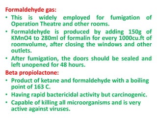Formaldehyde gas:
• This is widely employed for fumigation of
Operation Theatre and other rooms.
• Formaldehyde is produced by adding 150g of
KMnO4 to 280ml of formalin for every 1000cu.ft of
roomvolume, after closing the windows and other
outlets.
• After fumigation, the doors should be sealed and
left unopened for 48 hours.
Beta propiolactone:
• Product of ketane and formaldehyde with a boiling
point of 163 C.
• Having rapid bactericidal activity but carcinogenic.
• Capable of killing all microorganisms and is very
active against viruses.
 