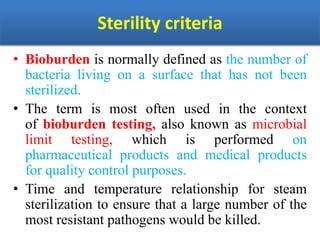 Sterility criteria
• Bioburden is normally defined as the number of
bacteria living on a surface that has not been
sterilized.
• The term is most often used in the context
of bioburden testing, also known as microbial
limit testing, which is performed on
pharmaceutical products and medical products
for quality control purposes.
• Time and temperature relationship for steam
sterilization to ensure that a large number of the
most resistant pathogens would be killed.
 
