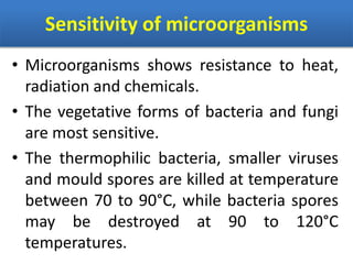 Sensitivity of microorganisms
• Microorganisms shows resistance to heat,
radiation and chemicals.
• The vegetative forms of bacteria and fungi
are most sensitive.
• The thermophilic bacteria, smaller viruses
and mould spores are killed at temperature
between 70 to 90°C, while bacteria spores
may be destroyed at 90 to 120°C
temperatures.
 