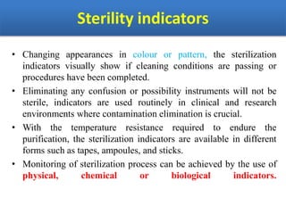 Sterility indicators
• Changing appearances in colour or pattern, the sterilization
indicators visually show if cleaning conditions are passing or
procedures have been completed.
• Eliminating any confusion or possibility instruments will not be
sterile, indicators are used routinely in clinical and research
environments where contamination elimination is crucial.
• With the temperature resistance required to endure the
purification, the sterilization indicators are available in different
forms such as tapes, ampoules, and sticks.
• Monitoring of sterilization process can be achieved by the use of
physical, chemical or biological indicators.
 