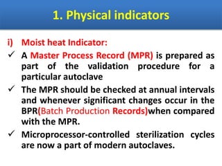 1. Physical indicators
i) Moist heat Indicator:
 A Master Process Record (MPR) is prepared as
part of the validation procedure for a
particular autoclave
 The MPR should be checked at annual intervals
and whenever significant changes occur in the
BPR(Batch Production Records)when compared
with the MPR.
 Microprocessor-controlled sterilization cycles
are now a part of modern autoclaves.
 