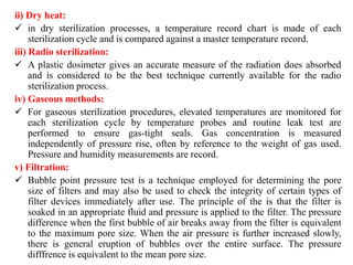 ii) Dry heat:
 in dry sterilization processes, a temperature record chart is made of each
sterilization cycle and is compared against a master temperature record.
iii) Radio sterilization:
 A plastic dosimeter gives an accurate measure of the radiation does absorbed
and is considered to be the best technique currently available for the radio
sterilization process.
iv) Gaseous methods:
 For gaseous sterilization procedures, elevated temperatures are monitored for
each sterilization cycle by temperature probes and routine leak test are
performed to ensure gas-tight seals. Gas concentration is measured
independently of pressure rise, often by reference to the weight of gas used.
Pressure and humidity measurements are record.
v) Filtration:
 Bubble point pressure test is a technique employed for determining the pore
size of filters and may also be used to check the integrity of certain types of
filter devices immediately after use. The principle of the is that the filter is
soaked in an appropriate fluid and pressure is applied to the filter. The pressure
difference when the first bubble of air breaks away from the filter is equivalent
to the maximum pore size. When the air pressure is further increased slowly,
there is general eruption of bubbles over the entire surface. The pressure
difffrence is equivalent to the mean pore size.
 