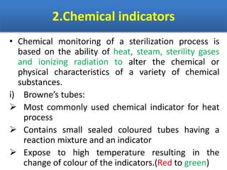 2.Chemical indicators
• Chemical monitoring of a sterilization process is
based on the ability of heat, steam, sterility gases
and ionizing radiation to alter the chemical or
physical characteristics of a variety of chemical
substances.
i) Browne’s tubes:
 Most commonly used chemical indicator for heat
process
 Contains small sealed coloured tubes having a
reaction mixture and an indicator
 Expose to high temperature resulting in the
change of colour of the indicators.(Red to green)
 