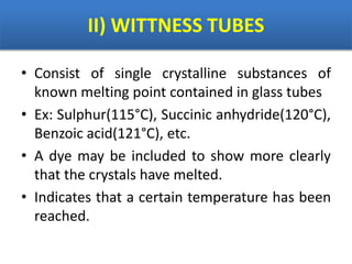 II) WITTNESS TUBES
• Consist of single crystalline substances of
known melting point contained in glass tubes
• Ex: Sulphur(115°C), Succinic anhydride(120°C),
Benzoic acid(121°C), etc.
• A dye may be included to show more clearly
that the crystals have melted.
• Indicates that a certain temperature has been
reached.
 