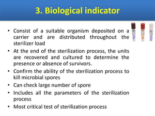 3. Biological indicator
• Consist of a suitable organism deposited on a
carrier and are distributed throughout the
sterilizer load
• At the end of the sterilization process, the units
are recovered and cultured to determine the
presence or absence of survivors.
• Confirm the ability of the sterilization process to
kill microbial spores
• Can check large number of spore
• Includes all the parameters of the sterilization
process
• Most critical test of sterilization process
 