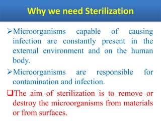 Why we need Sterilization
Microorganisms capable of causing
infection are constantly present in the
external environment and on the human
body.
Microorganisms are responsible for
contamination and infection.
The aim of sterilization is to remove or
destroy the microorganisms from materials
or from surfaces.
 