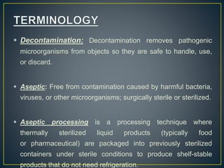  Decontamination: Decontamination removes pathogenic
microorganisms from objects so they are safe to handle, use,
or discard.
 Aseptic: Free from contamination caused by harmful bacteria,
viruses, or other microorganisms; surgically sterile or sterilized.
 Aseptic processing is a processing technique where
thermally sterilized liquid products (typically food
or pharmaceutical) are packaged into previously sterilized
containers under sterile conditions to produce shelf-stable
products that do not need refrigeration.
 