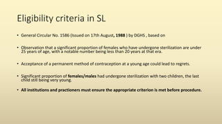 Eligibility criteria in SL
• General Circular No. 1586 (Issued on 17th August, 1988 ) by DGHS , based on
• Observation that a significant proportion of females who have undergone sterilization are under
25 years of age, with a notable number being less than 20 years at that era.
• Acceptance of a permanent method of contraception at a young age could lead to regrets.
• Significant proportion of females/males had undergone sterilization with two children, the last
child still being very young.
• All institutions and practioners must ensure the appropriate criterion is met before procedure.
 