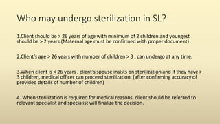 Who may undergo sterilization in SL?
1.Client should be > 26 years of age with minimum of 2 children and youngest
should be > 2 years.(Maternal age must be confirmed with proper document)
2.Client’s age > 26 years with number of children > 3 , can undergo at any time.
3.When client is < 26 years , client’s spouse insists on sterilization and if they have >
3 children, medical officer can proceed sterilization. (after confirming accuracy of
provided details of number of children)
4. When sterilization is required for medical reasons, client should be referred to
relevant specialist and specialist will finalize the decision.
 