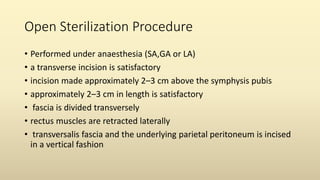 Open Sterilization Procedure
• Performed under anaesthesia (SA,GA or LA)
• a transverse incision is satisfactory
• incision made approximately 2–3 cm above the symphysis pubis
• approximately 2–3 cm in length is satisfactory
• fascia is divided transversely
• rectus muscles are retracted laterally
• transversalis fascia and the underlying parietal peritoneum is incised
in a vertical fashion
 