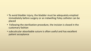 • To avoid bladder injury, the bladder must be adequately emptied
immediately before surgery or an indwelling Foley catheter can be
placed
• Following the sterilization procedure, the incision is closed in the
customary fashion
• subcuticular absorbable suture is often useful and has excellent
patient acceptance
 