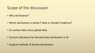 Scope of the discussion
• Why sterilization?
• Which sterilization is better? Male or female? Evidence?
• Sri Lankan Data versus global data
• Current Indications for female/male sterilization in SL
• Surgical methods of female sterilization
 