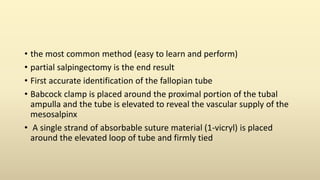 • the most common method (easy to learn and perform)
• partial salpingectomy is the end result
• First accurate identification of the fallopian tube
• Babcock clamp is placed around the proximal portion of the tubal
ampulla and the tube is elevated to reveal the vascular supply of the
mesosalpinx
• A single strand of absorbable suture material (1-vicryl) is placed
around the elevated loop of tube and firmly tied
 