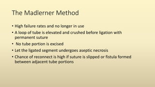 The Madlerner Method
• High failure rates and no longer in use
• A loop of tube is elevated and crushed before ligation with
permanent suture
• No tube portion is excised
• Let the ligated segment undergoes aseptic necrosis
• Chance of reconnect is high if suture is slipped or fistula formed
between adjacent tube portions
 