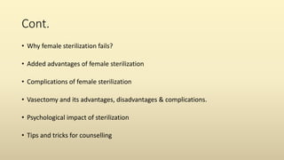Cont.
• Why female sterilization fails?
• Added advantages of female sterilization
• Complications of female sterilization
• Vasectomy and its advantages, disadvantages & complications.
• Psychological impact of sterilization
• Tips and tricks for counselling
 