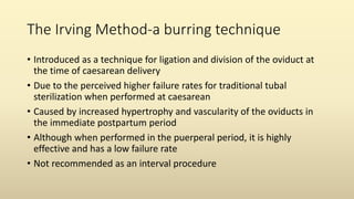 The Irving Method-a burring technique
• Introduced as a technique for ligation and division of the oviduct at
the time of caesarean delivery
• Due to the perceived higher failure rates for traditional tubal
sterilization when performed at caesarean
• Caused by increased hypertrophy and vascularity of the oviducts in
the immediate postpartum period
• Although when performed in the puerperal period, it is highly
effective and has a low failure rate
• Not recommended as an interval procedure
 