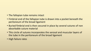 • The fallopian tube remains intact
• Fimbrial end of the fallopian tube is drawn into a pocket beneath the
peritoneum of the broad ligament
• Buried fimbrial end is then secured in place by several sutures of non
absorbable suture material
• This circle of sutures incorporates the serosal and muscular layers of
the tube in the peritoneum of the broad ligament
• High failure rates
 