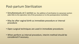 Post-partum Sterilization
• Simultaneously at C-section (as the addition of sterilization to caesarean section
adds little to the operative risk of the procedure or to the postoperative morbidity)
• May be after vaginal birth as immediate procedure or interval
procedure
• Open surgical techniques are used in immediate procedures
• When perform as interval procedure, interim method should be
considered if necesary.
 