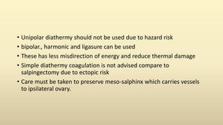 • Unipolar diathermy should not be used due to hazard risk
• bipolar., harmonic and ligasure can be used
• These has less misdirection of energy and reduce thermal damage
• Simple diathermy coagulation is not advised compare to
salpingectomy due to ectopic risk
• Care must be taken to preserve meso-salphinx which carries vessels
to ipsilateral ovary.
 