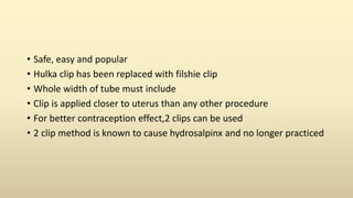 • Safe, easy and popular
• Hulka clip has been replaced with filshie clip
• Whole width of tube must include
• Clip is applied closer to uterus than any other procedure
• For better contraception effect,2 clips can be used
• 2 clip method is known to cause hydrosalpinx and no longer practiced
 