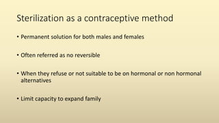 Sterilization as a contraceptive method
• Permanent solution for both males and females
• Often referred as no reversible
• When they refuse or not suitable to be on hormonal or non hormonal
alternatives
• Limit capacity to expand family
 
